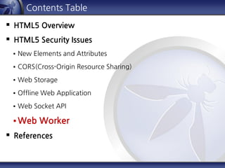Contents Table
 HTML5 Overview
 HTML5 Security Issues
 New Elements and Attributes
 CORS(Cross-Origin Resource Sharing)
 Web Storage
 Offline Web Application
 Web Socket API
 Web Worker
 References
 