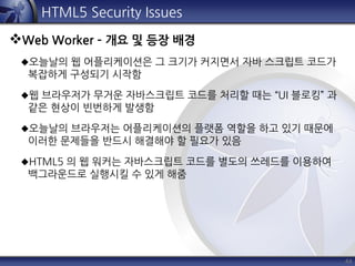 44
HTML5 Security Issues
Web Worker – 개요 및 등장 배경
오늘날의 웹 어플리케이션은 그 크기가 커지면서 자바 스크립트 코드가
복잡하게 구성되기 시작함
웹 브라우저가 무거운 자바스크립트 코드를 처리할 때는 “UI 블로킹” 과
같은 현상이 빈번하게 발생함
오늘날의 브라우저는 어플리케이션의 플랫폼 역할을 하고 있기 때문에
이러한 문제들을 반드시 해결해야 할 필요가 있음
HTML5 의 웹 워커는 자바스크립트 코드를 별도의 쓰레드를 이용하여
백그라운드로 실행시킬 수 있게 해줌
 