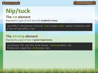 Structure & Semantics




Nip/tuck
The em element
Represents a span of text text with emphatic stress.

<p>HTML5 introduces several <em>really</em> useful elements and
a ton of new APIs.</p>


The strong element
Represents a span of text of great importance.

<p>Please fill out the form below. <strong>Note: all
fields are required.</strong></p>
 