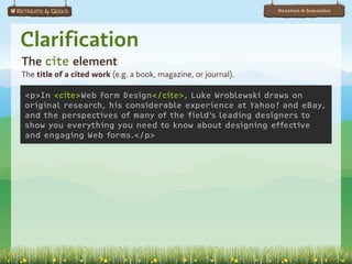 Structure & Semantics




Clarification
The cite element
The title of a cited work (e.g. a book, magazine, or journal).

<p>In <cite>Web Form Design</cite>, Luke Wroblewski draws on
original research, his considerable experience at Yahoo! and eBay,
and the perspectives of many of the field’s leading designers to
show you everything you need to know about designing effective
and engaging Web forms.</p>
 
