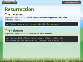 Structure & Semantics




Resurrection
The b element
Represents a span of text offset from its surrounding content, but of no
extra importance.

<p>This presentation is about <b>HTML5</b>.</p>


The i element
Represents a span of text in an alternate voice or mood.

<p>The <code>b</code> and <code>i</code> elements
have been legitimized in HTML5. <i>Go figure.</i></p>
 