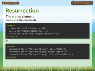 Structure & Semantics




Resurrection
The menu element
Represents a list of commands.

<menu>
 <li><a id="bold">Bold</a></li>
 <li><a id="italic">Italic</a></li>
 <li><a id="underline">Underline</a></li>
</menu>

or

<menu>
 <command icon="/i/icons/b.png" label="Bold"/>
 <command icon="/i/icons/i.png" label="Italic"/>
 <command icon="/i/icons/u.png" label="Underline"/>
</menu>
 