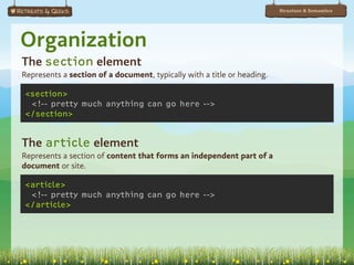 Structure & Semantics




Organization
The section element
Represents a section of a document, typically with a title or heading.

<section>
 <!-- pretty much anything can go here -->
</section>


The article element
Represents a section of content that forms an independent part of a
document or site.

<article>
 <!-- pretty much anything can go here -->
</article>
 