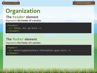 Structure & Semantics




Organization
The header element
Represents the header of a section.

<header>
 <!-- titles, etc. go here -->
</header>


The footer element
Represents the footer of a section.

<footer>
 <!-- meta/supplementary information goes here -->
</footer>
 