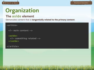Structure & Semantics




Organization
The aside element
Demarcates content that is tangentially related to the primary content.

<article>

  <!-- main content -->

  <aside>
   <!-- something related -->
  </aside>

</article>
 
