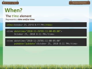 Structure & Semantics




When?
The time element
Represents a date and/or time.

<time>October 25, 2010 8:11 PM</time>

<time datetime="2010-11-26T01:11:00-05:00">
      October 25, 2010 8:11 PM</time>


<time datetime="2010-11-26T01:11:00-05:00"
      pubdate="pubdate">October 25, 2010 8:11 PM</time>
 
