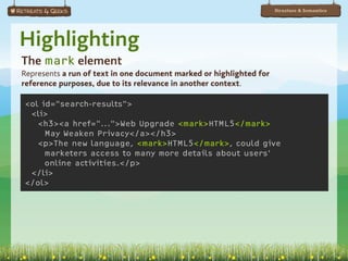 Structure & Semantics




Highlighting
The mark element
Represents a run of text in one document marked or highlighted for
reference purposes, due to its relevance in another context.

<ol id="search-results">
 <li>
   <h3><a href="...">Web Upgrade <mark>HTML5</mark>
     May Weaken Privacy</a></h3>
   <p>The new language, <mark>HTML5</mark>, could give
     marketers access to many more details about users'
     online activities.</p>
 </li>
</ol>
 