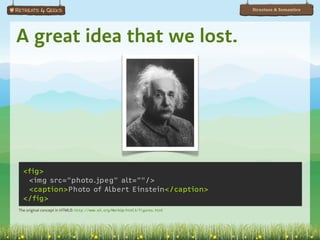 Structure & Semantics




A great idea that we lost.




  <fig>
   <img src="photo.jpeg" alt=""/>
   <caption>Photo of Albert Einstein</caption>
  </fig>
The original concept in HTML3: http://www.w3.org/MarkUp/html3/figures.html
 