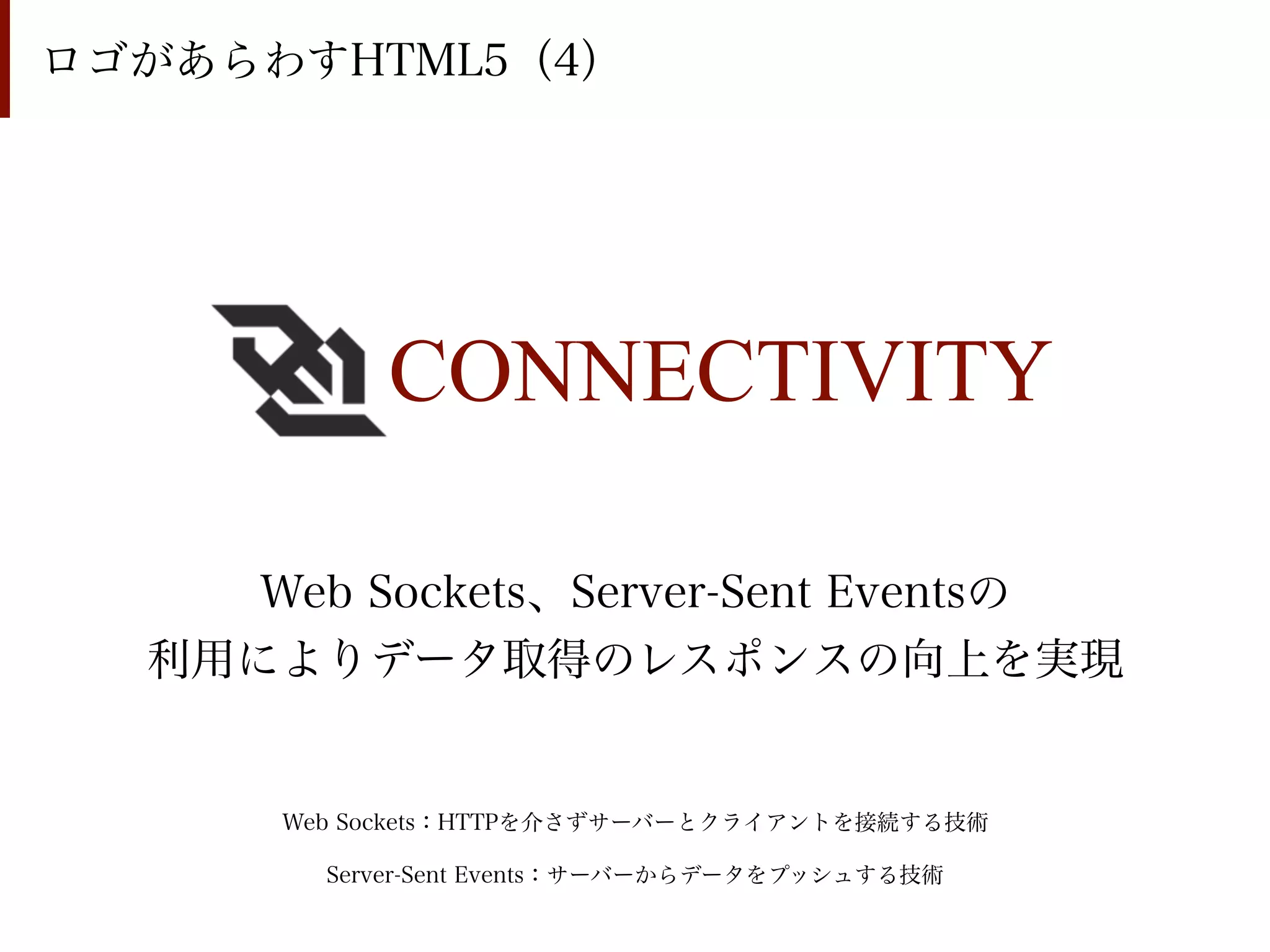 ロゴがあらわすHTML5（4）




           CONNECTIVITY

     Web Sockets、Server-Sent Eventsの
  利用によりデータ取得のレスポンスの向上を実現


      Web Sockets：HTTPを介さずサーバーとクライアントを接続する技術

        Server-Sent Events：サーバーからデータをプッシュする技術
 