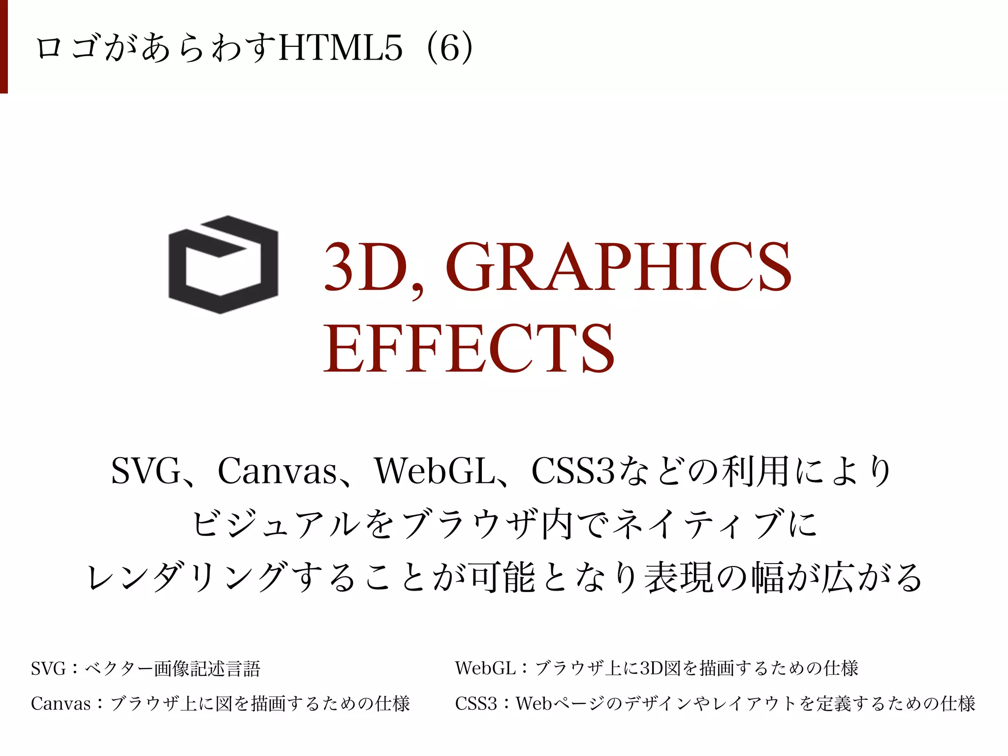 ロゴがあらわすHTML5（6）




                  3D, GRAPHICS
                  EFFECTS
    SVG、Canvas、WebGL、CSS3などの利用により
       ビジュアルをブラウザ内でネイティブに
   レンダリングすることが可能となり表現の幅が広がる

SVG：ベクター画像記述言語             WebGL：ブラウザ上に3D図を描画するための仕様

Canvas：ブラウザ上に図を描画するための仕様   CSS3：Webページのデザインやレイアウトを定義するための仕様
 