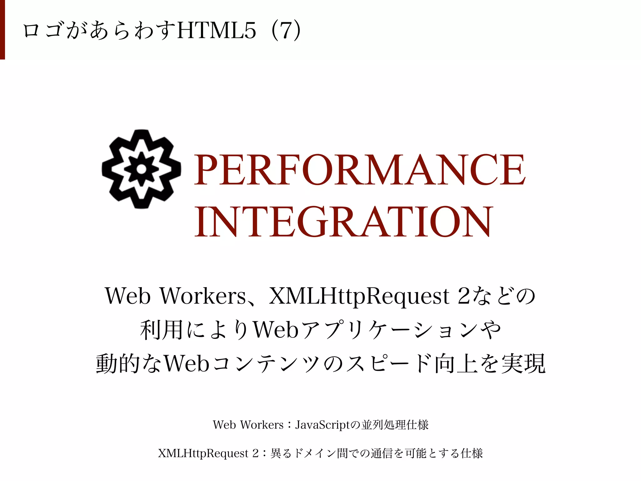 ロゴがあらわすHTML5（7）




          PERFORMANCE
          INTEGRATION
   Web Workers、XMLHttpRequest 2などの
     利用によりWebアプリケーションや
   動的なWebコンテンツのスピード向上を実現

             Web Workers：JavaScriptの並列処理仕様

       XMLHttpRequest 2：異るドメイン間での通信を可能とする仕様
 