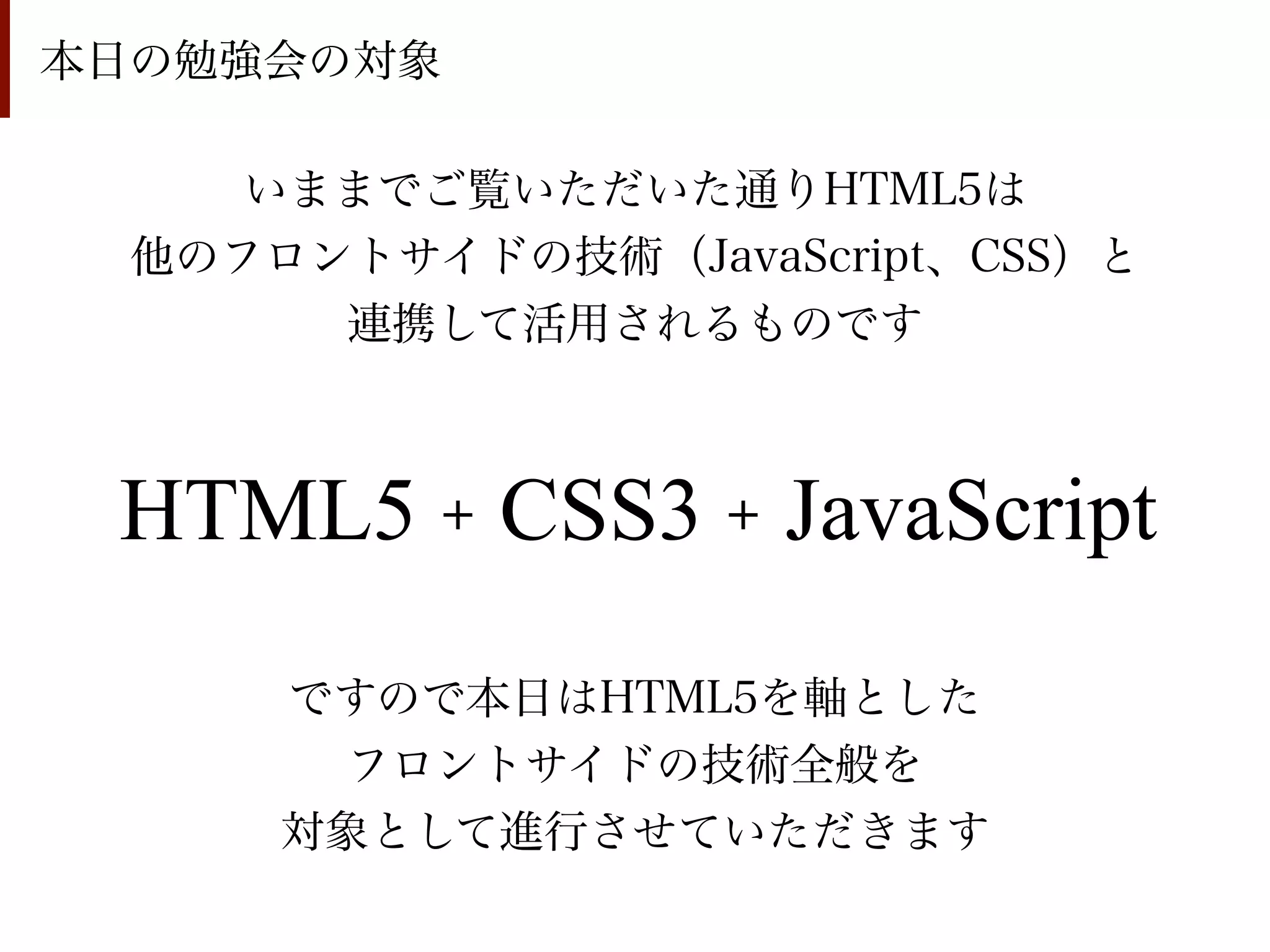 本日の勉強会の対象

     いままでご覧いただいた通りHTML5は
  他のフロントサイドの技術（JavaScript、CSS）と
       連携して活用されるものです



 HTML5 + CSS3 + JavaScript
      ですので本日はHTML5を軸とした
       フロントサイドの技術全般を
      対象として進行させていただきます
 