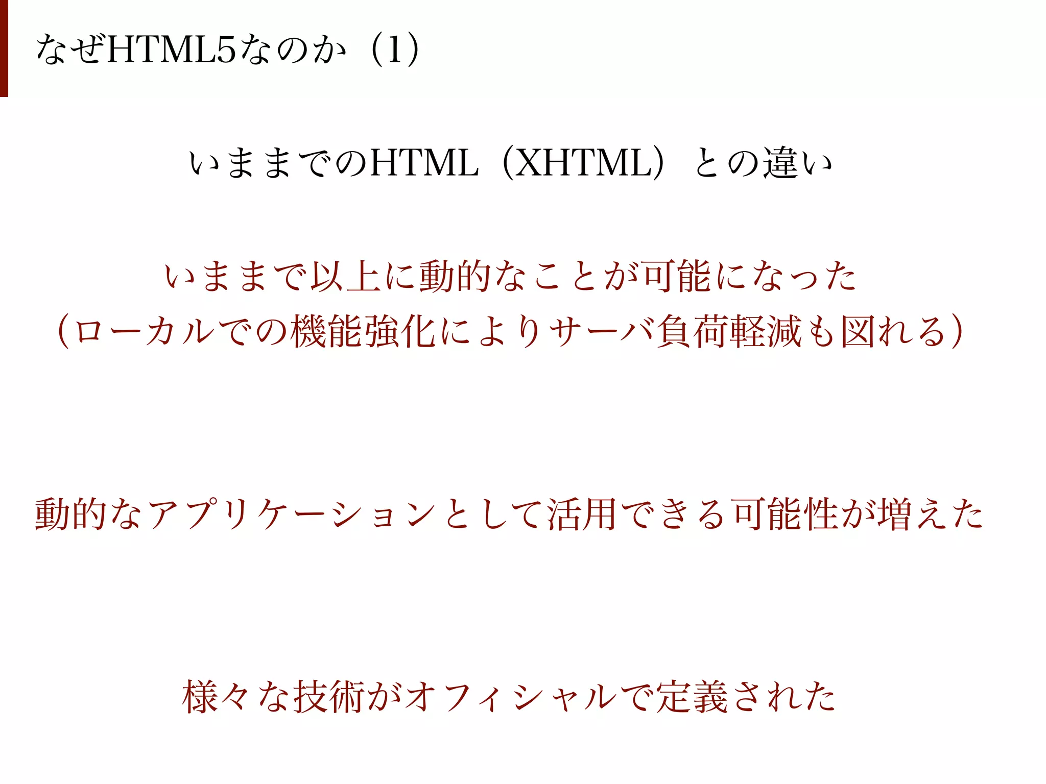 なぜHTML5なのか（1）


    いままでのHTML（XHTML）との違い


   いままで以上に動的なことが可能になった
（ローカルでの機能強化によりサーバ負荷軽減も図れる）



動的なアプリケーションとして活用できる可能性が増えた



    様々な技術がオフィシャルで定義された
 