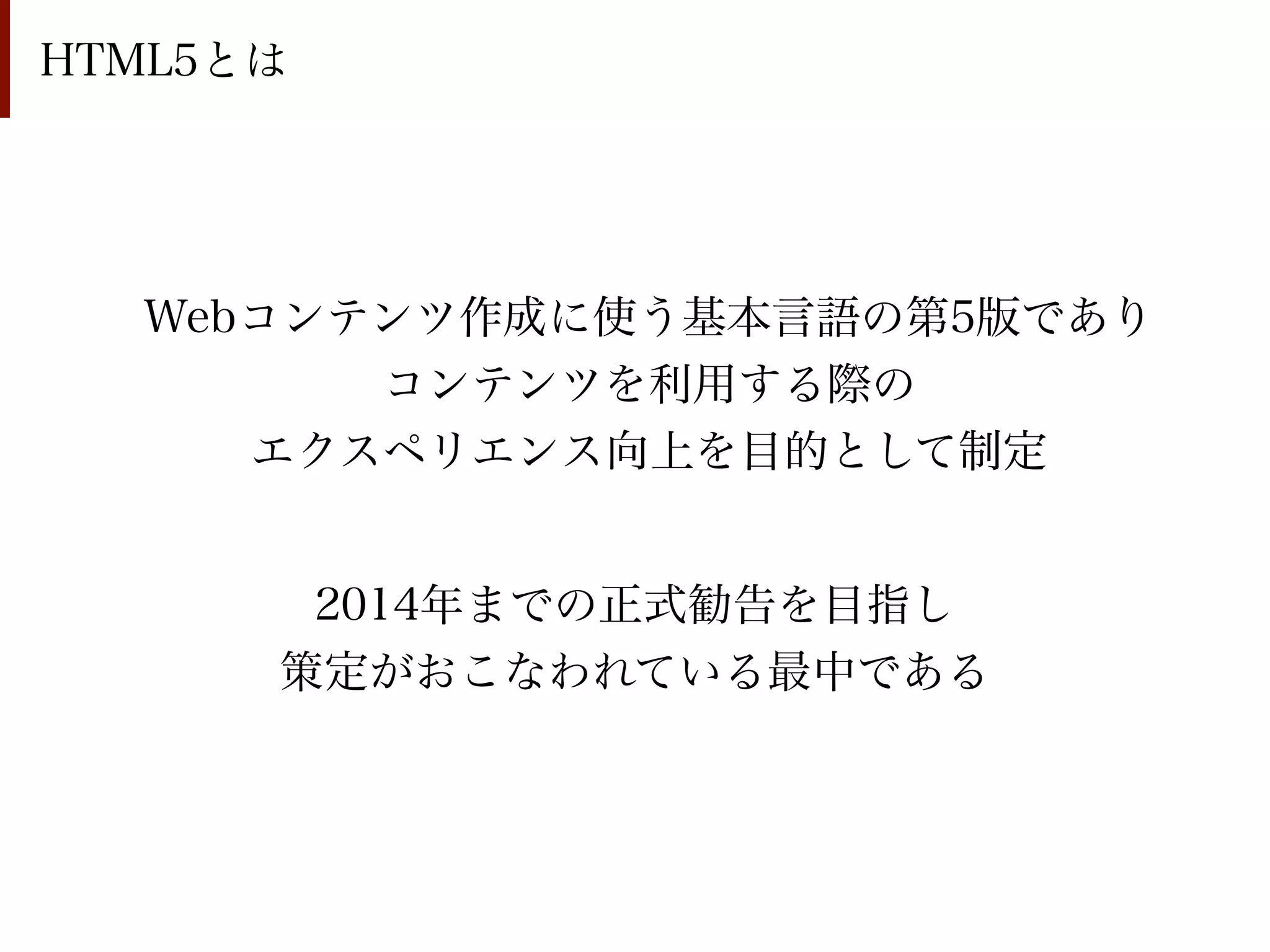 HTML5とは




  Webコンテンツ作成に使う基本言語の第5版であり
        コンテンツを利用する際の
     エクスペリエンス向上を目的として制定


       2014年までの正式勧告を目指し
      策定がおこなわれている最中である
 