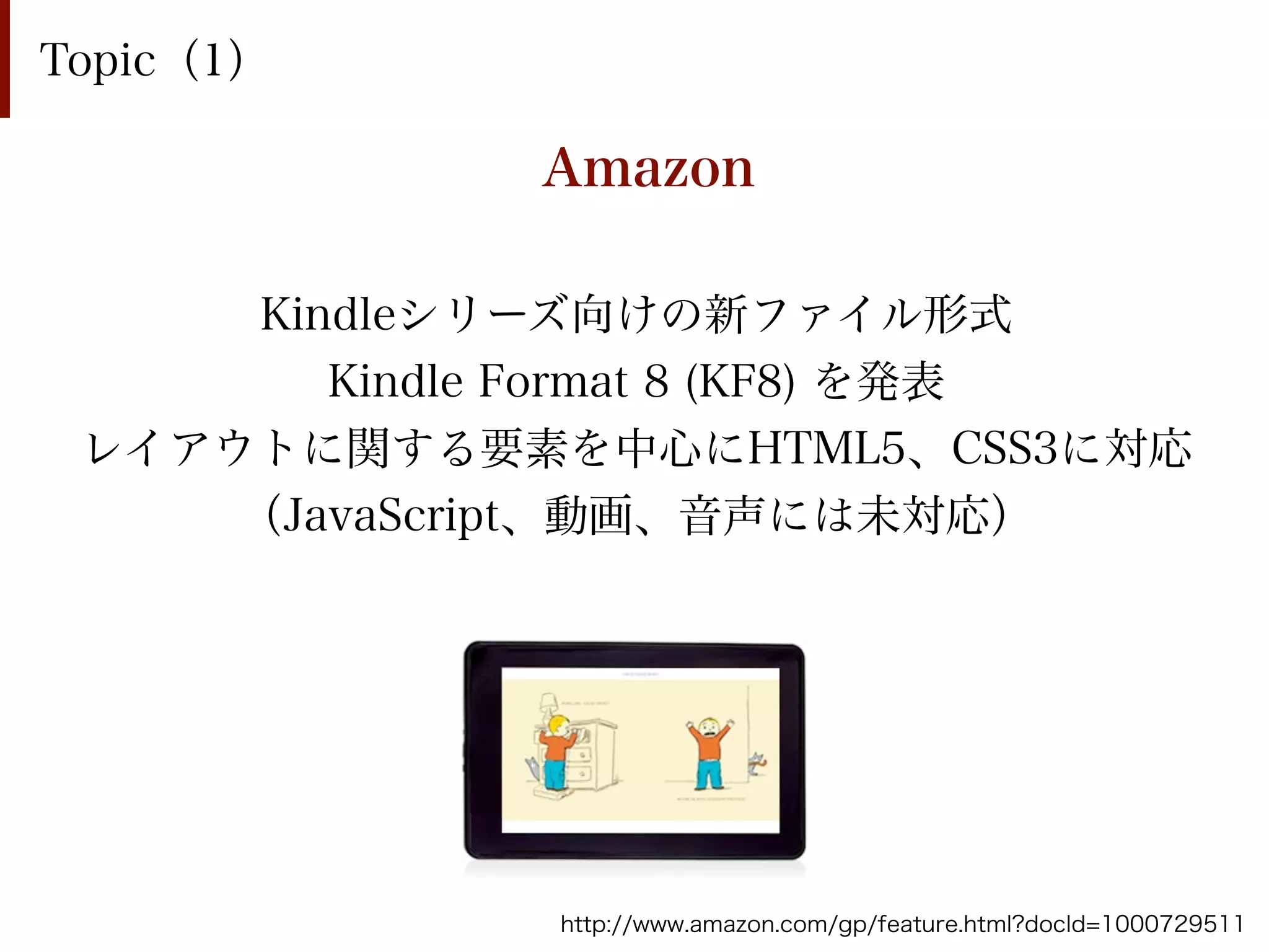 Topic（1）

              Amazon

     Kindleシリーズ向けの新ファイル形式
        Kindle Format 8 (KF8) を発表
 レイアウトに関する要素を中心にHTML5、CSS3に対応
     （JavaScript、動画、音声には未対応）




              http://www.amazon.com/gp/feature.html?docId=1000729511
 