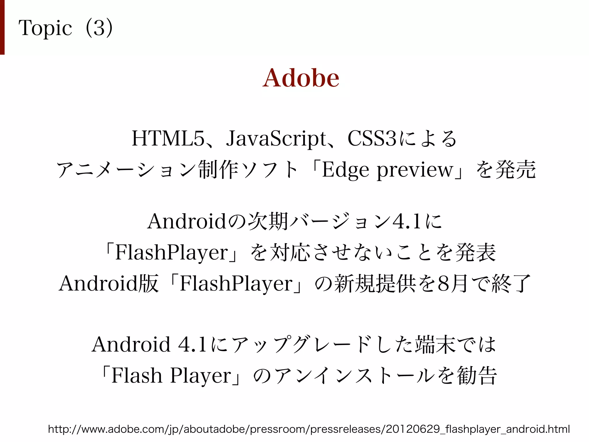Topic（3）

                                       Adobe

       HTML5、JavaScript、CSS3による
   アニメーション制作ソフト「Edge preview」を発売

          Androidの次期バージョン4.1に
      「FlashPlayer」を対応させないことを発表
   Android版「FlashPlayer」の新規提供を8月で終了

         Android 4.1にアップグレードした端末では
         「Flash Player」のアンインストールを勧告

  http://www.adobe.com/jp/aboutadobe/pressroom/pressreleases/20120629_ﬂashplayer_android.html
 