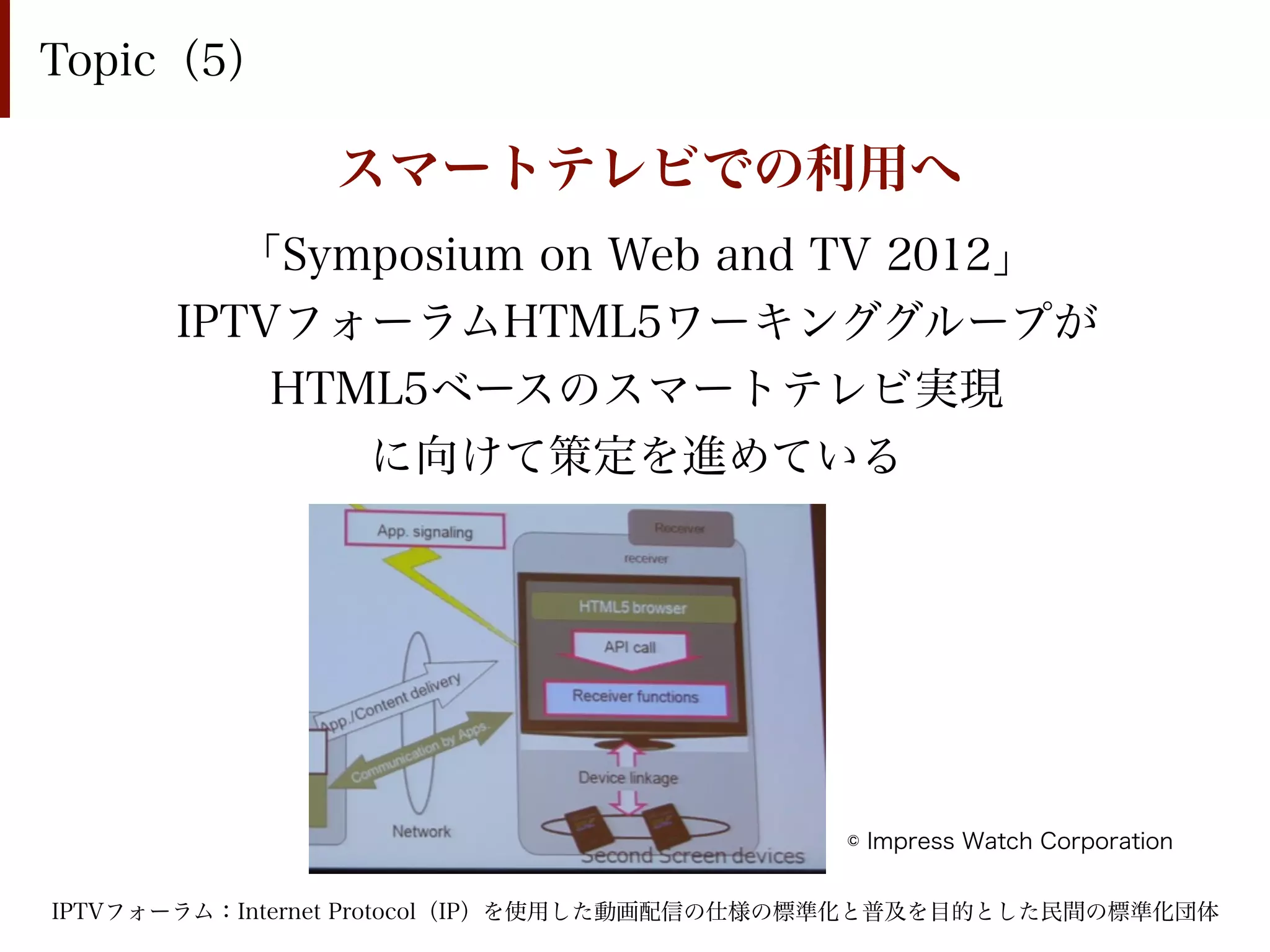 Topic（5）

               スマートテレビでの利用へ
         「Symposium on Web and TV 2012」
      IPTVフォーラムHTML5ワーキンググループが
          HTML5ベースのスマートテレビ実現
             に向けて策定を進めている




                                           © Impress Watch Corporation


IPTVフォーラム：Internet Protocol（IP）を使用した動画配信の仕様の標準化と普及を目的とした民間の標準化団体
 