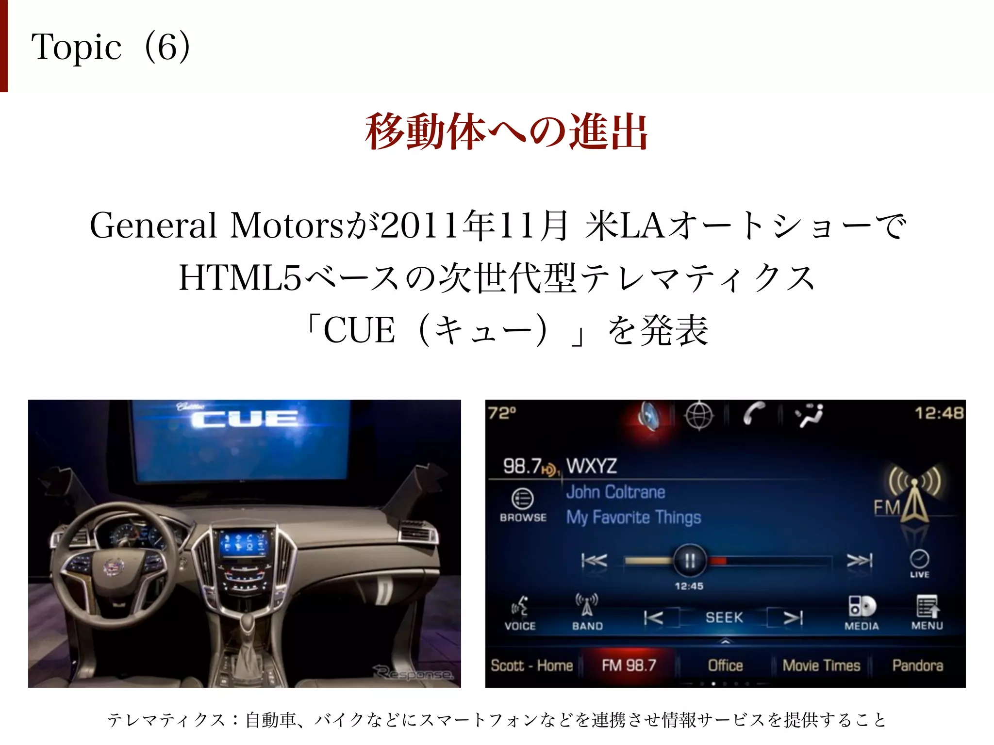 Topic（6）

                 移動体への進出

  General Motorsが2011年11月 米LAオートショーで
      HTML5ベースの次世代型テレマティクス
            「CUE（キュー）」を発表




   テレマティクス：自動車、バイクなどにスマートフォンなどを連携させ情報サービスを提供すること
 