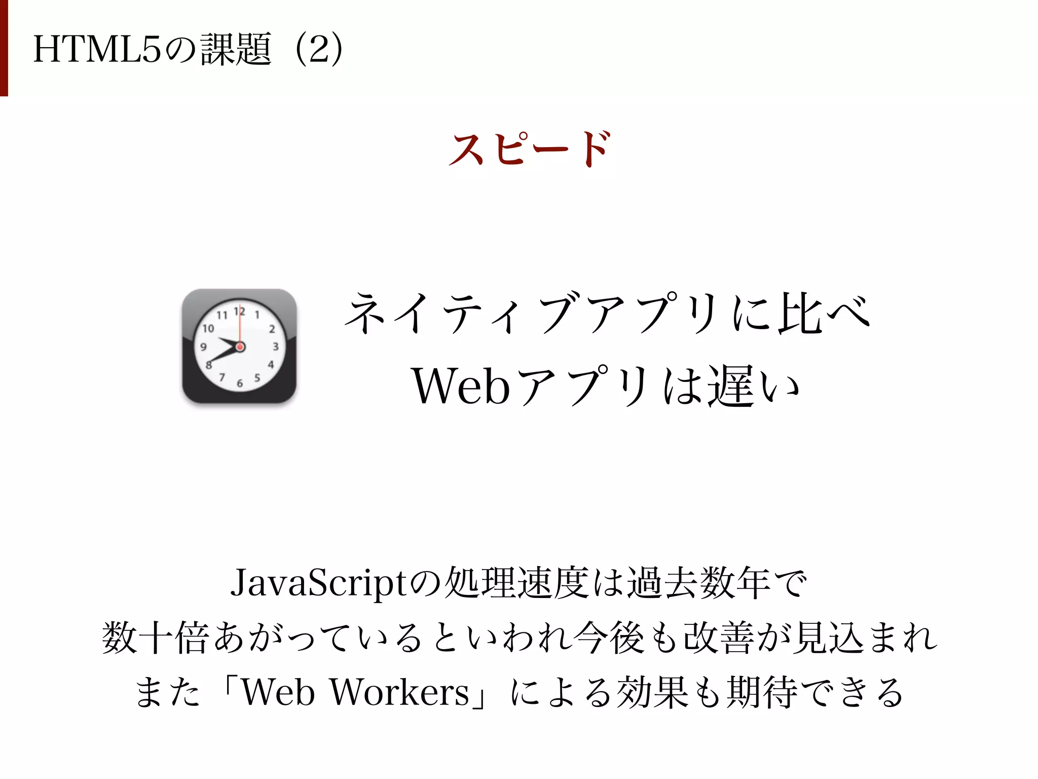 HTML5の課題（2）

              スピード


          ネイティブアプリに比べ
           Webアプリは遅い


      JavaScriptの処理速度は過去数年で
  数十倍あがっているといわれ今後も改善が見込まれ
   また「Web Workers」による効果も期待できる
 