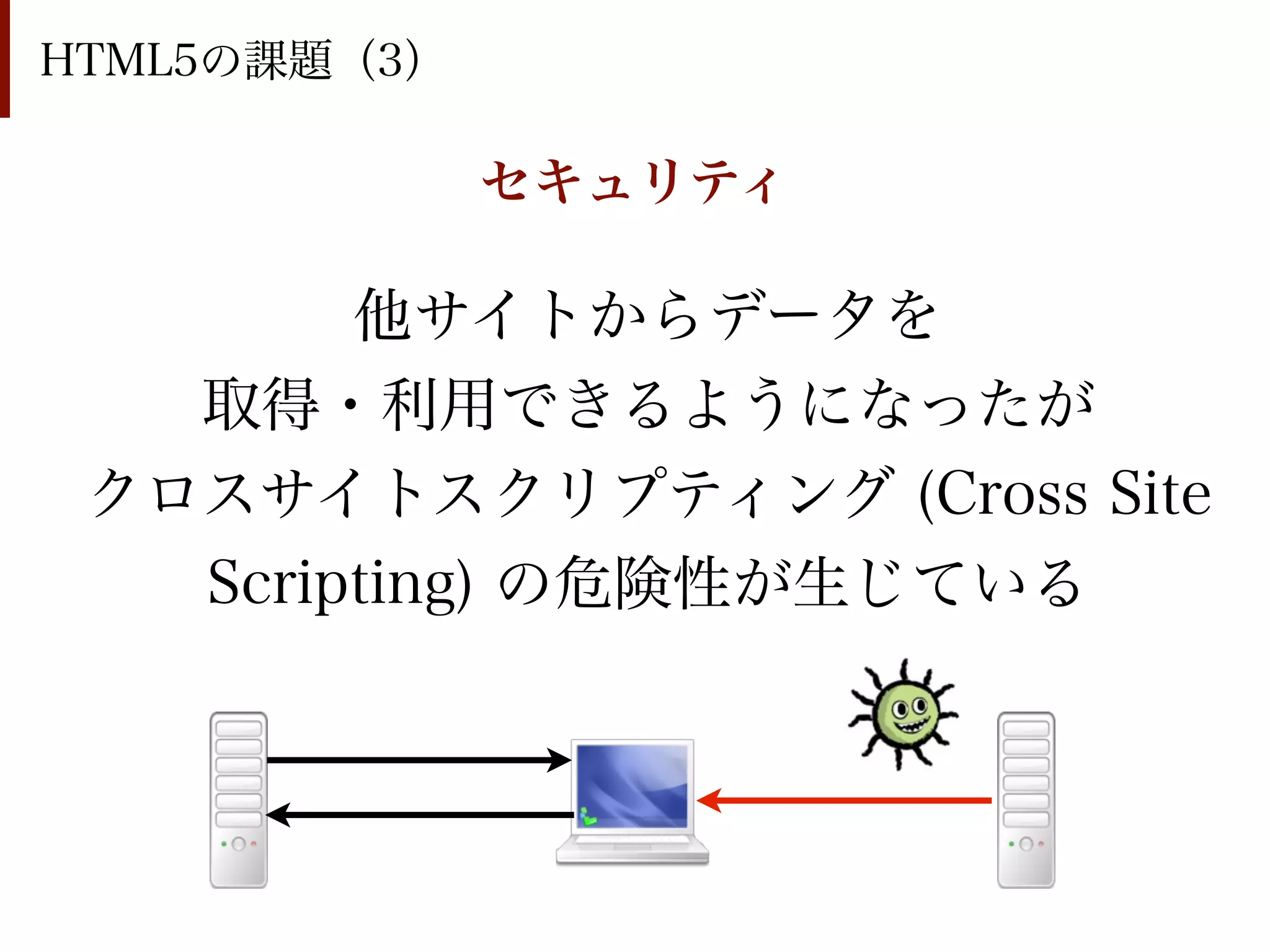 HTML5の課題（3）

              セキュリティ

        他サイトからデータを
   取得・利用できるようになったが
 クロスサイトスクリプティング (Cross Site
   Scripting) の危険性が生じている
 