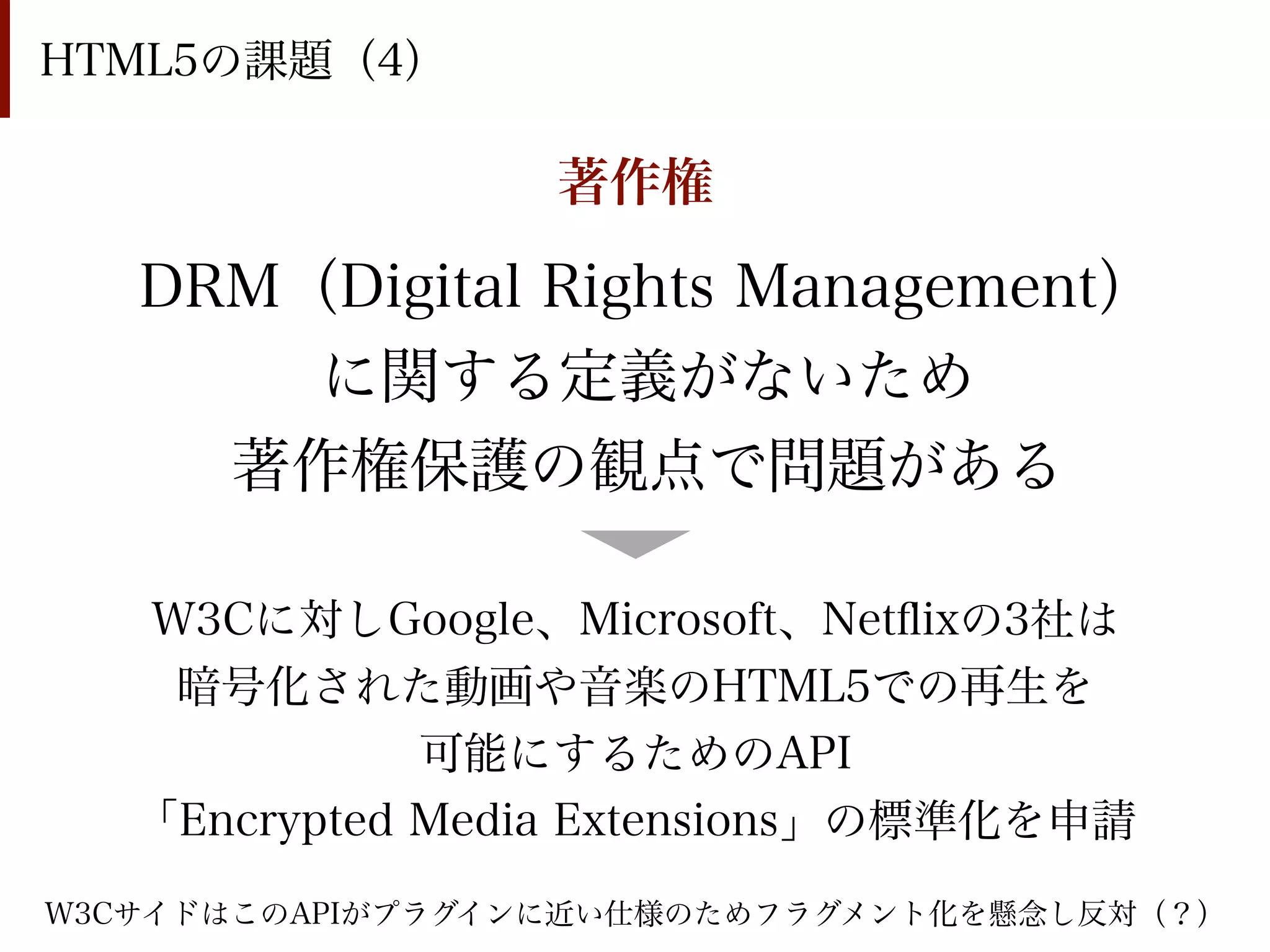 HTML5の課題（4）

                  著作権

   DRM（Digital Rights Management）
       に関する定義がないため
     著作権保護の観点で問題がある

   W3Cに対しGoogle、Microsoft、Netﬂixの3社は
    暗号化された動画や音楽のHTML5での再生を
              可能にするためのAPI
   「Encrypted Media Extensions」の標準化を申請
W3CサイドはこのAPIがプラグインに近い仕様のためフラグメント化を懸念し反対（？）
 