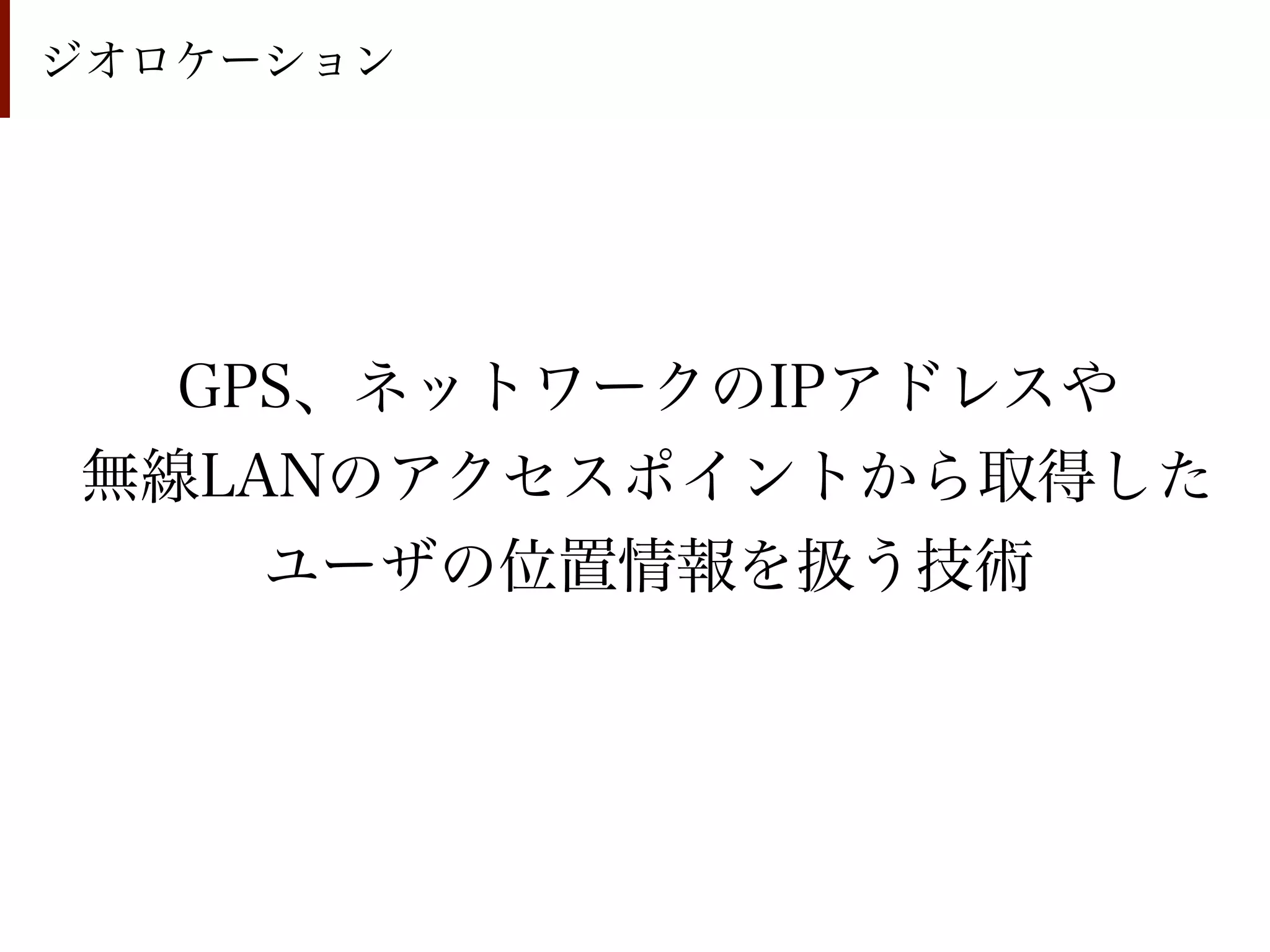 ジオロケーション




  GPS、ネットワークのIPアドレスや
無線LANのアクセスポイントから取得した
    ユーザの位置情報を扱う技術
 