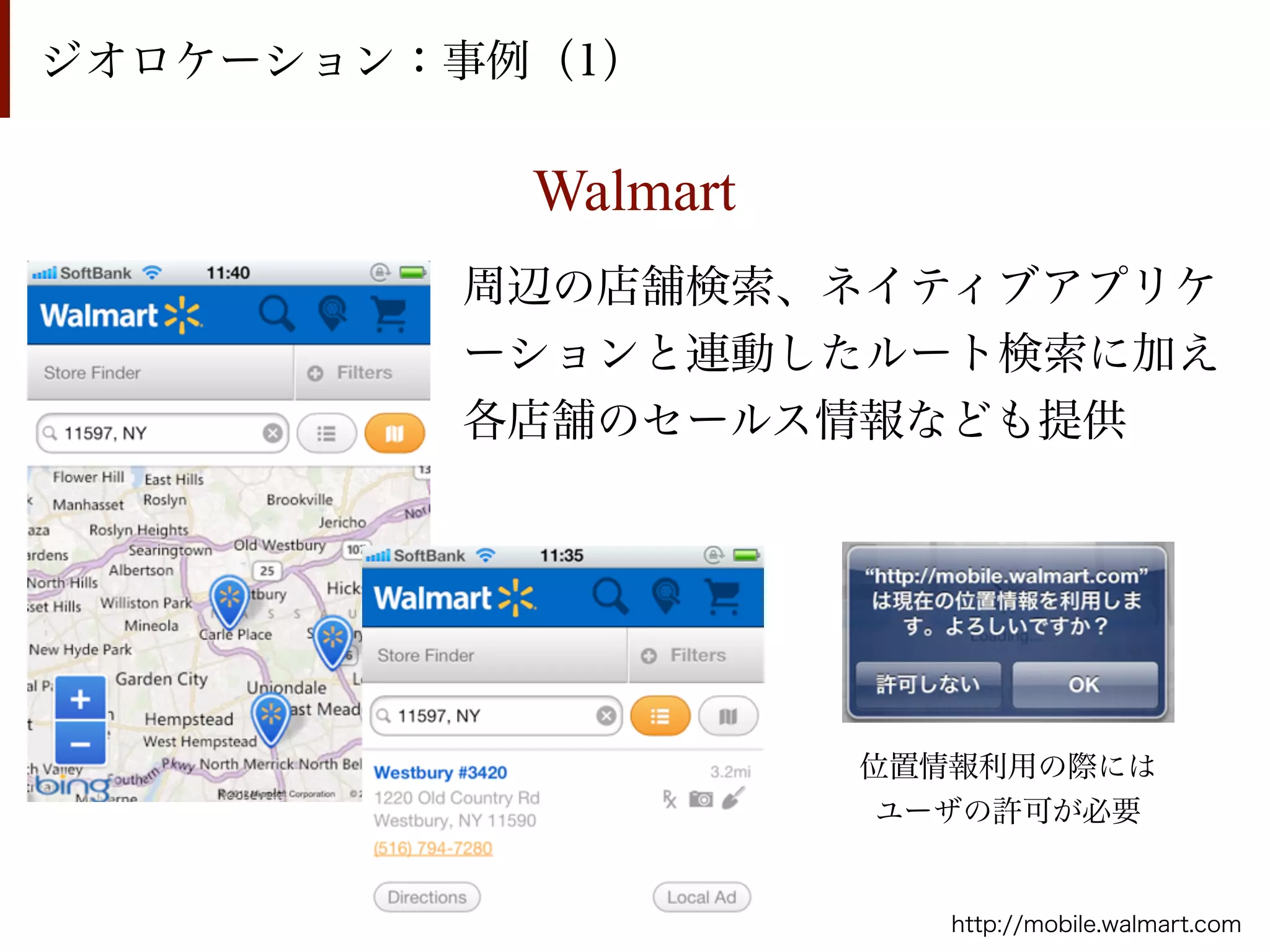 ジオロケーション：事例（1）

           Walmart
         周辺の店舗検索、ネイティブアプリケ
         ーションと連動したルート検索に加え
         各店舗のセールス情報なども提供




                     位置情報利用の際には
                      ユーザの許可が必要


                        http://mobile.walmart.com
 
