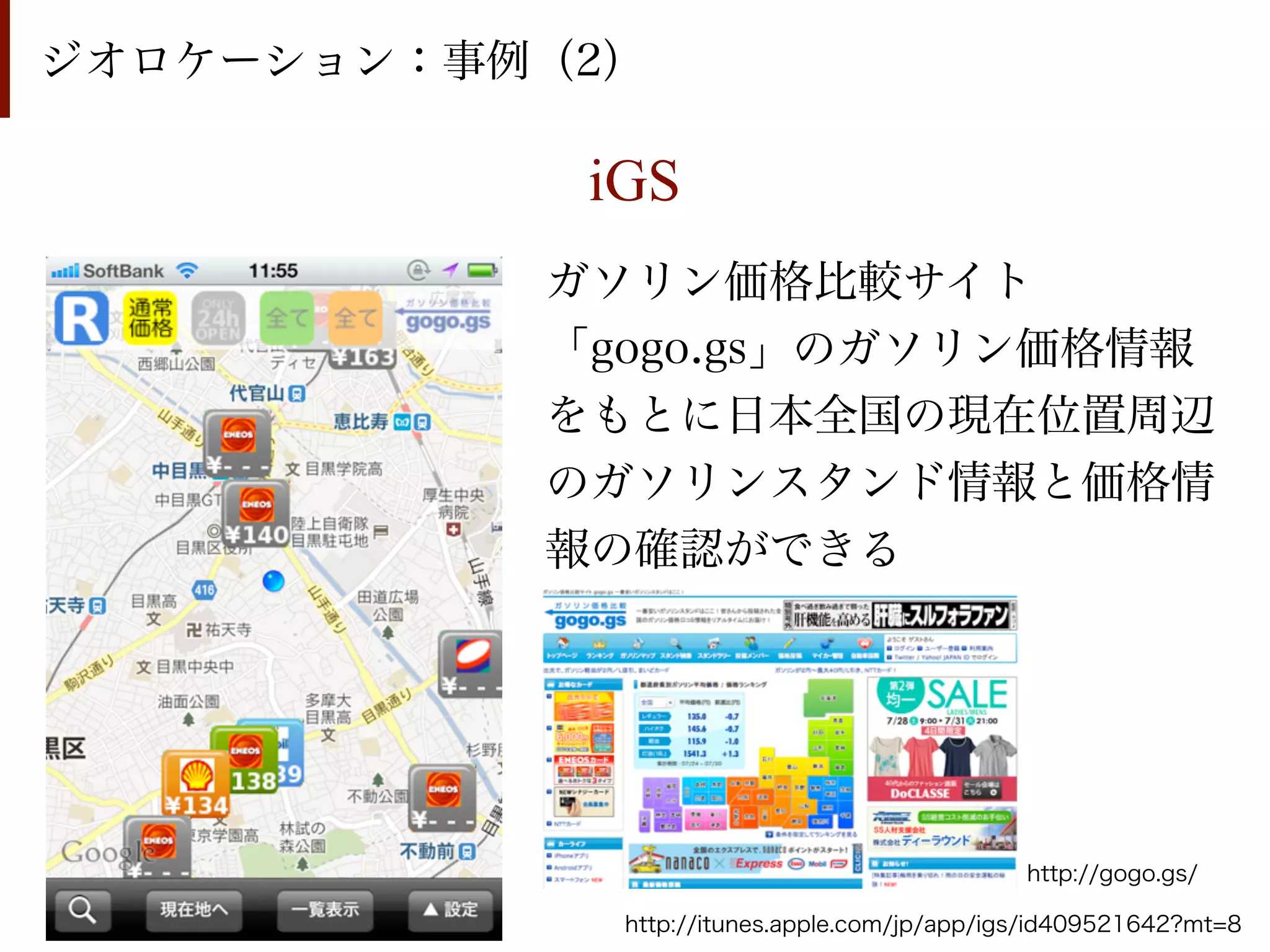 ジオロケーション：事例（2）

            iGS
           ガソリン価格比較サイト
           「gogo.gs」のガソリン価格情報
           をもとに日本全国の現在位置周辺
           のガソリンスタンド情報と価格情
           報の確認ができる




                                              http://gogo.gs/

             http://itunes.apple.com/jp/app/igs/id409521642?mt=8
 