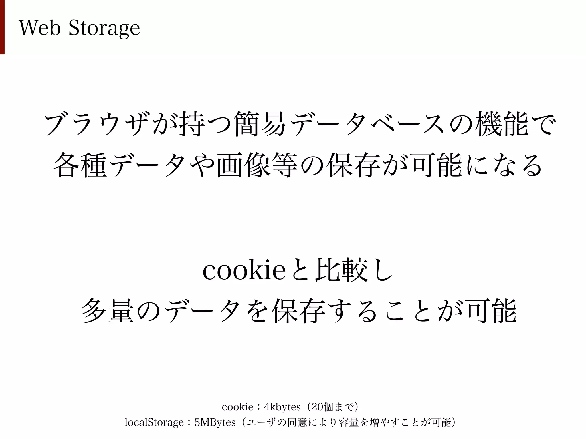 Web Storage



  ブラウザが持つ簡易データベースの機能で
  各種データや画像等の保存が可能になる


         cookieと比較し
     多量のデータを保存することが可能


                          cookie：4kbytes（20個まで）
         localStorage：5MBytes（ユーザの同意により容量を増やすことが可能）
 
