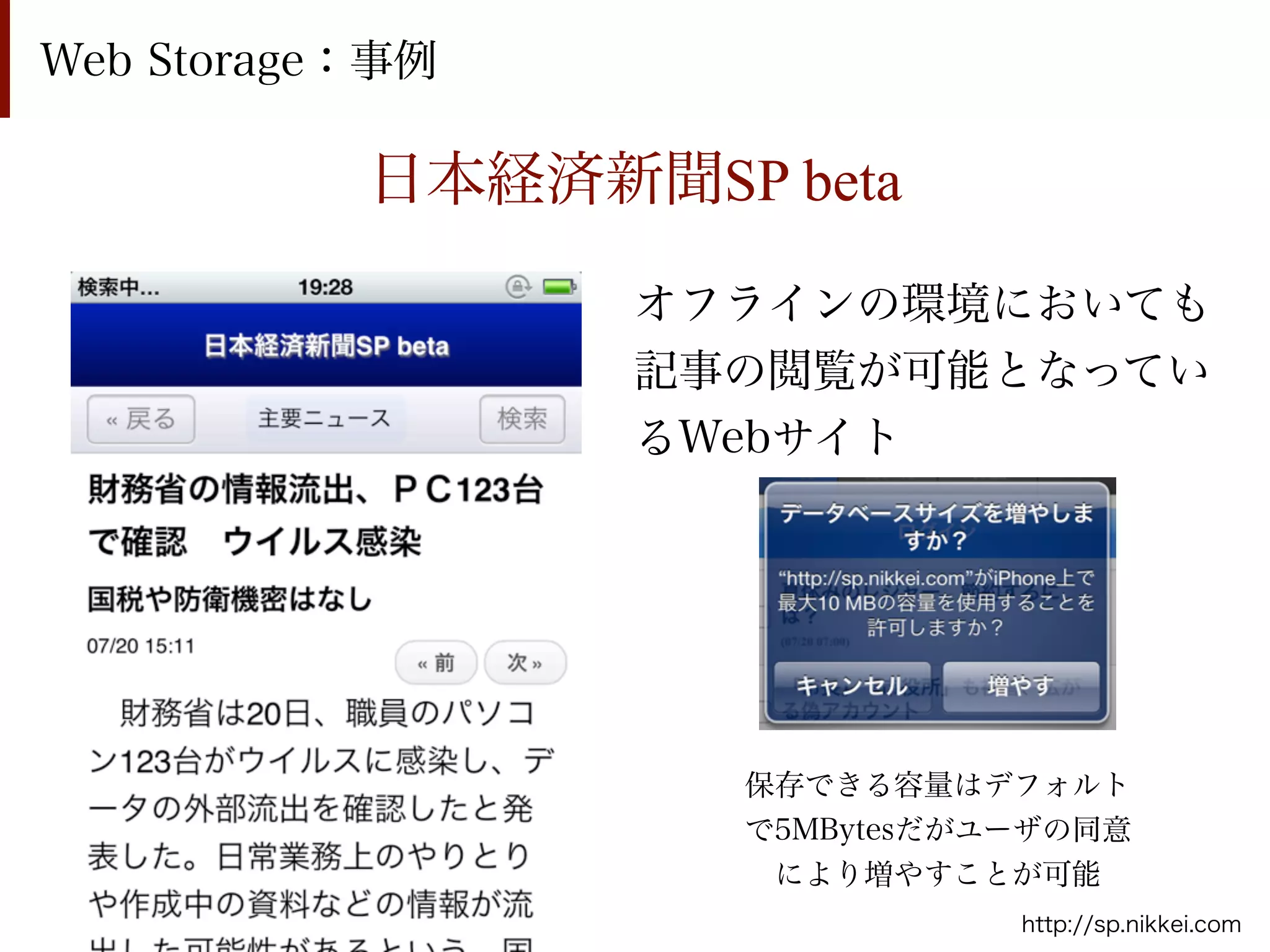 Web Storage：事例

           日本経済新聞SP beta

                 オフラインの環境においても
                 記事の閲覧が可能となってい
                 るWebサイト




                    保存できる容量はデフォルト
                    で5MBytesだがユーザの同意
                     により増やすことが可能
                               http://sp.nikkei.com
 