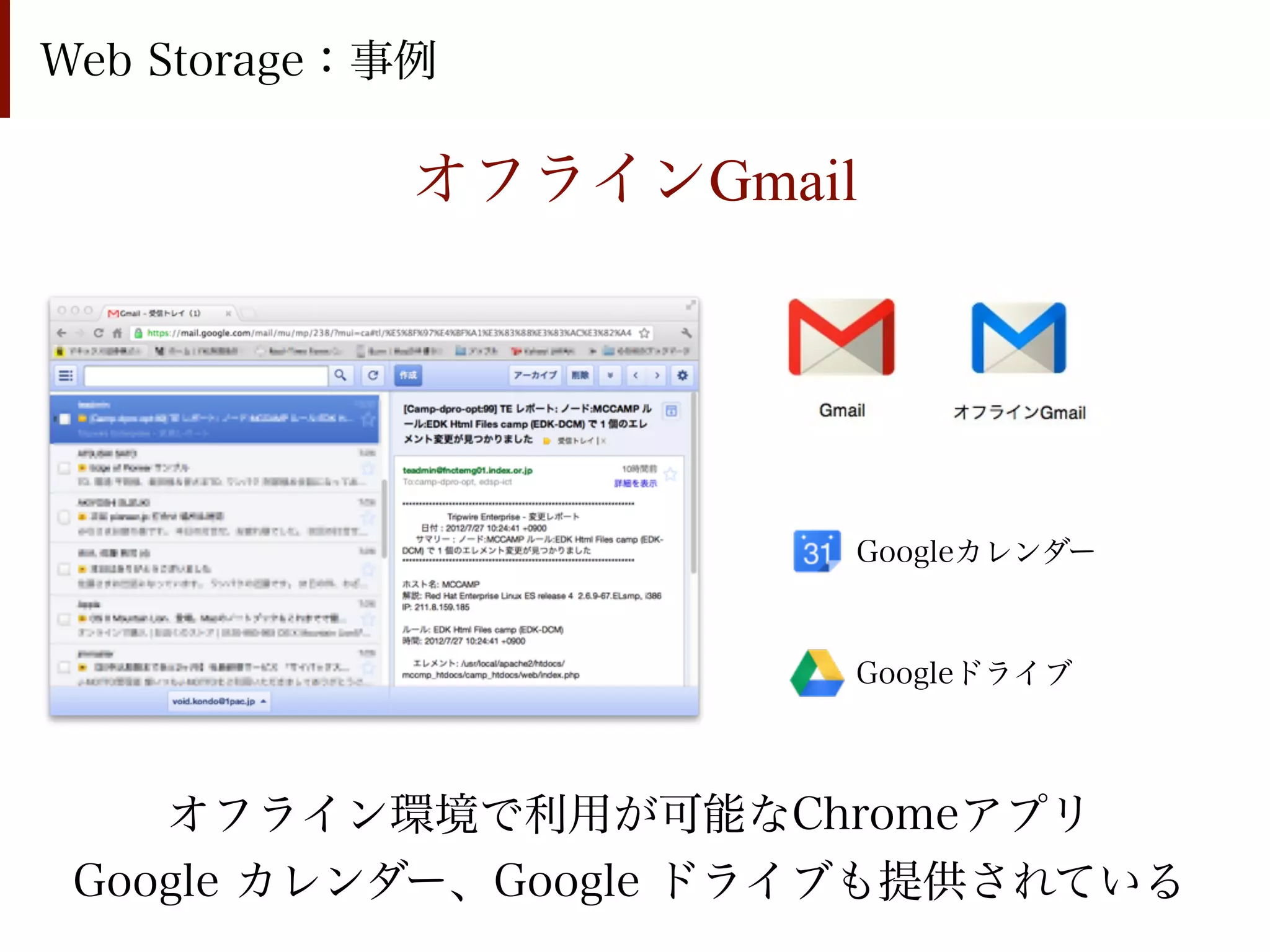 Web Storage：事例

             オフラインGmail




                       Googleカレンダー



                       Googleドライブ



    オフライン環境で利用が可能なChromeアプリ
 Google カレンダー、Google ドライブも提供されている
 