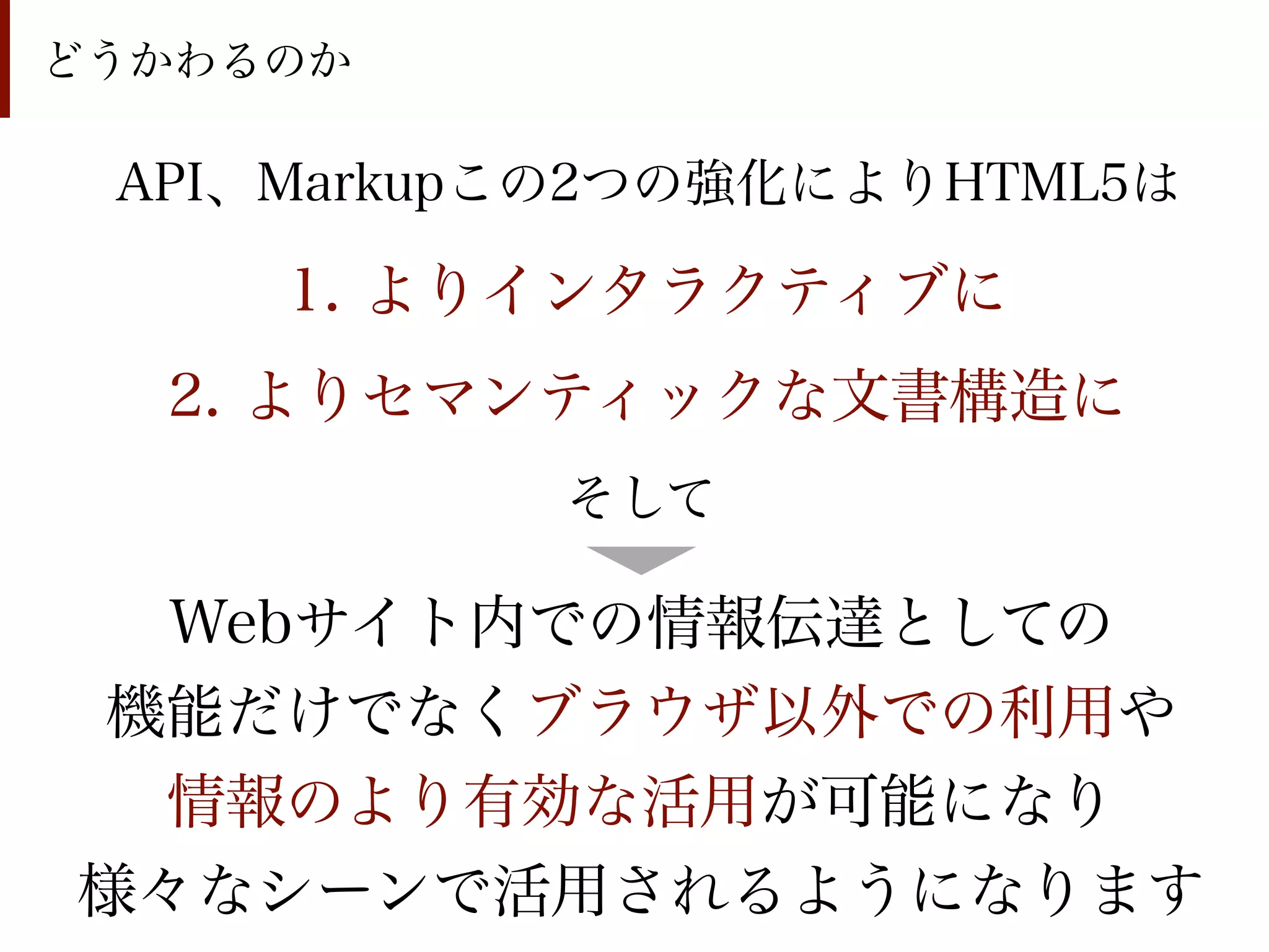 どうかわるのか

 API、Markupこの2つの強化によりHTML5は

     1. よりインタラクティブに
  2. よりセマンティックな文書構造に
           そして

  Webサイト内での情報伝達としての
機能だけでなくブラウザ以外での利用や
 情報のより有効な活用が可能になり
様々なシーンで活用されるようになります
 