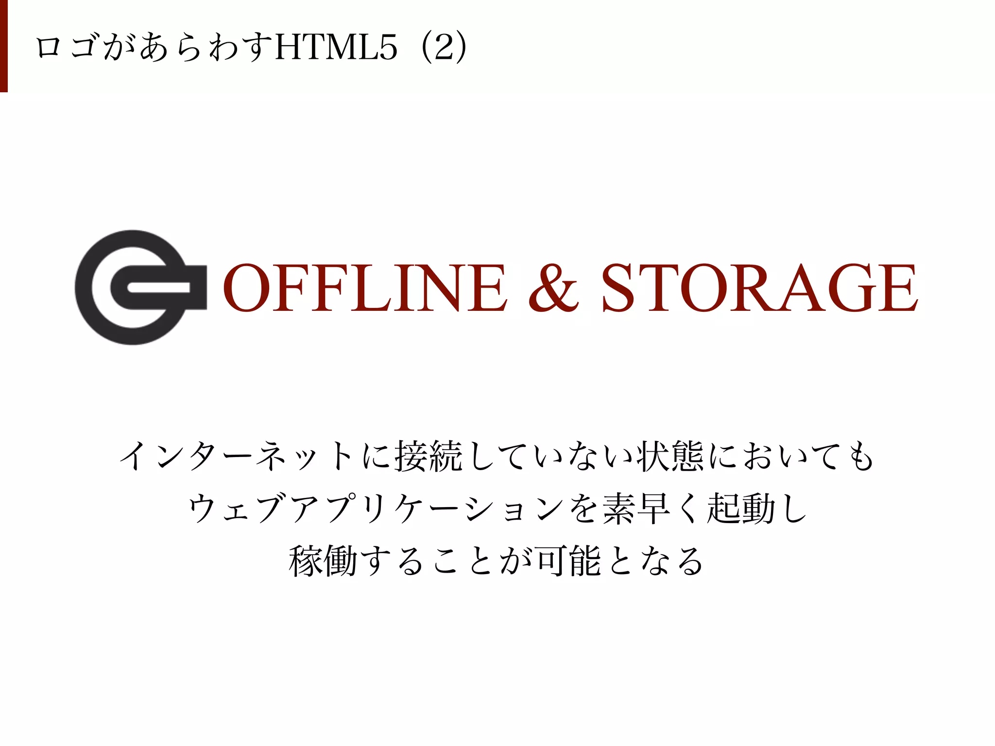 ロゴがあらわすHTML5（2）




      OFFLINE & STORAGE

  インターネットに接続していない状態においても
    ウェブアプリケーションを素早く起動し
       稼働することが可能となる
 