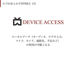 ロゴがあらわすHTML5（3）




        DEVICE ACCESS

    ローカルデータ（オーディオ、ビデオ入力、
      マイク、カメラ、連絡先、予定など）
          の利用が可能となる
 