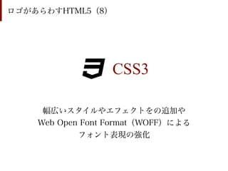 ロゴがあらわすHTML5（8）




                  CSS3

     幅広いスタイルやエフェクトをの追加や
    Web Open Font Format（WOFF）による
            フォント表現の強化
 