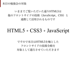 本日の勉強会の対象

     いままでご覧いただいた通りHTML5は
  他のフロントサイドの技術（JavaScript、CSS）と
       連携して活用されるものです



 HTML5 + CSS3 + JavaScript
      ですので本日はHTML5を軸とした
       フロントサイドの技術全般を
      対象として進行させていただきます
 
