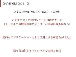 なぜHTML5なのか（1）


    いままでのHTML（XHTML）との違い


   いままで以上に動的なことが可能になった
（ローカルでの機能強化によりサーバ負荷軽減も図れる）



動的なアプリケーションとして活用できる可能性が増えた



    様々な技術がオフィシャルで定義された
 