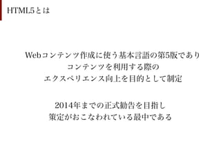 HTML5とは




  Webコンテンツ作成に使う基本言語の第5版であり
        コンテンツを利用する際の
     エクスペリエンス向上を目的として制定


       2014年までの正式勧告を目指し
      策定がおこなわれている最中である
 