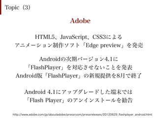 Topic（3）

                                       Adobe

       HTML5、JavaScript、CSS3による
   アニメーション制作ソフト「Edge preview」を発売

          Androidの次期バージョン4.1に
      「FlashPlayer」を対応させないことを発表
   Android版「FlashPlayer」の新規提供を8月で終了

         Android 4.1にアップグレードした端末では
         「Flash Player」のアンインストールを勧告

  http://www.adobe.com/jp/aboutadobe/pressroom/pressreleases/20120629_ﬂashplayer_android.html
 