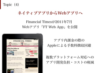 Topic（4）

      ネイティブアプリからWebアプリへ

            Financial Timesが2011年7月
           Webアプリ「FT Web App」を公開


                        アプリ内課金の際の
                     Appleによる手数料徴収回避


                     複数プラットフォーム対応への
                     アプリ開発負担・コストの軽減
 