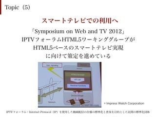 Topic（5）

               スマートテレビでの利用へ
         「Symposium on Web and TV 2012」
      IPTVフォーラムHTML5ワーキンググループが
          HTML5ベースのスマートテレビ実現
             に向けて策定を進めている




                                           © Impress Watch Corporation


IPTVフォーラム：Internet Protocol（IP）を使用した動画配信の仕様の標準化と普及を目的とした民間の標準化団体
 