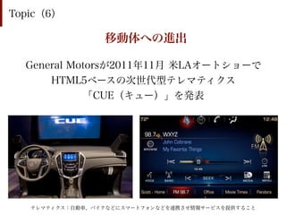 Topic（6）

                 移動体への進出

  General Motorsが2011年11月 米LAオートショーで
      HTML5ベースの次世代型テレマティクス
            「CUE（キュー）」を発表




   テレマティクス：自動車、バイクなどにスマートフォンなどを連携させ情報サービスを提供すること
 
