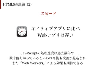 HTML5の課題（2）

              スピード


          ネイティブアプリに比べ
           Webアプリは遅い


      JavaScriptの処理速度は過去数年で
  数十倍あがっているといわれ今後も改善が見込まれ
   また「Web Workers」による効果も期待できる
 