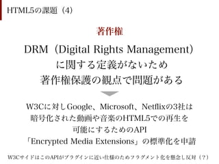 HTML5の課題（4）

                  著作権

   DRM（Digital Rights Management）
       に関する定義がないため
     著作権保護の観点で問題がある

   W3Cに対しGoogle、Microsoft、Netﬂixの3社は
    暗号化された動画や音楽のHTML5での再生を
              可能にするためのAPI
   「Encrypted Media Extensions」の標準化を申請
W3CサイドはこのAPIがプラグインに近い仕様のためフラグメント化を懸念し反対（？）
 
