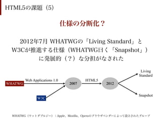 HTML5の課題（5）

                                仕様の分断化？

   2012年7月 WHATWGの「Living Standard」と
 W3Cが推進する仕様（WHATWG曰く「Snapshot」）
        に発展的（？）な分担がなされた

                                                        Living
                                                       Standard
         Web Applications 1.0           HTML5
WHATWG                           2007           2012


                                                       Snapshot
                W3C



  WHATWG（ワットダブルジー）：Apple、Mozilla、Operaのブラウザベンダーによって設立されたグループ
 