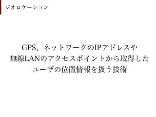 ジオロケーション




  GPS、ネットワークのIPアドレスや
無線LANのアクセスポイントから取得した
    ユーザの位置情報を扱う技術
 