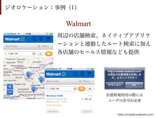ジオロケーション：事例（1）

           Walmart
         周辺の店舗検索、ネイティブアプリケ
         ーションと連動したルート検索に加え
         各店舗のセールス情報なども提供




                     位置情報利用の際には
                      ユーザの許可が必要


                        http://mobile.walmart.com
 