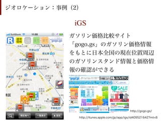 ジオロケーション：事例（2）

            iGS
           ガソリン価格比較サイト
           「gogo.gs」のガソリン価格情報
           をもとに日本全国の現在位置周辺
           のガソリンスタンド情報と価格情
           報の確認ができる




                                              http://gogo.gs/

             http://itunes.apple.com/jp/app/igs/id409521642?mt=8
 
