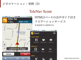 ジオロケーション：事例（3）

         TeleNav Scout
            HTML5ベースの音声ガイド付き
            ナビゲーションサービス
            ※米国外での利用不可




                         http://www.scout.me
 