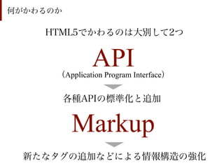 何がかわるのか

    HTML5でかわるのは大別して2つ


               API
      （Application Program Interface）


          各種APIの標準化と追加


           Markup
  新たなタグの追加などによる情報構造の強化
 